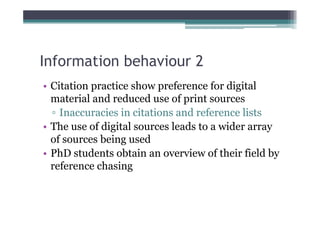 Information behaviour 2
• Citation practice show preference for digital
  material and reduced use of print sources
  ▫ Inaccuracies in citations and reference lists
• The use of digital sources leads to a wider array
  of sources being used
• PhD students obtain an overview of their field by
  reference chasing
 