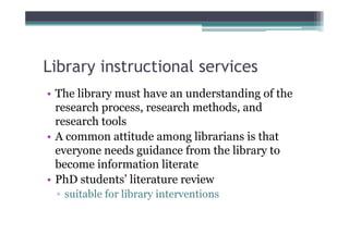 Library instructional services
• The library must have an understanding of the
  research process, research methods, and
  research tools
• A common attitude among librarians is that
  everyone needs guidance from the library to
  become information literate
• PhD students’ literature review
 ▫ suitable for library interventions
 