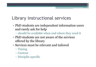 Library instructional services
• PhD students are independent information users
  and rarely ask for help
 ▫ should be available when and where they need it
• PhD students are not aware of the services
  offered by the library
• Services must be relevant and tailored
 ▫ Timing
 ▫ Content
 ▫ Disciplin specific
 