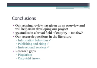 Conclusions
• Our scoping review has given us an overview and
  will help us in developing our project
• 55 studies in a broad field of enquiry – too few?
• Our research questions in the literature
 ▫ Information behaviour 
 ▫ Publishing and citing 
 ▫ Instructional services 
• Research gaps
 ▫ Plagiarism
 ▫ Copyright issues
 