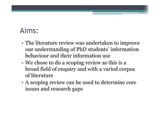 Aims:
• The literature review was undertaken to improve
  our understanding of PhD students’ information
  behaviour and their information use
• We chose to do a scoping review as this is a
  broad field of enquiry and with a varied corpus
  of literature
• A scoping review can be used to determine core
  issues and research gaps
 