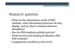 Research question
• What are the information needs of PhD
  students, what information behaviour do they
  display, and are there variations between
  disciplines?
• How do PhD students publish and cite?
• What services and training do libraries offer
  PhD students?
• Is plagiarism a problem at this level?
 
