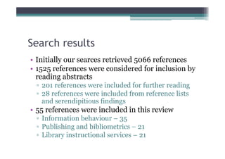 Search results
• Initially our searces retrieved 5066 references
• 1525 references were considered for inclusion by
  reading abstracts
 ▫ 201 references were included for further reading
 ▫ 28 references were included from reference lists
   and serendipitious findings
• 55 references were included in this review
 ▫ Information behaviour – 35
 ▫ Publishing and bibliometrics – 21
 ▫ Library instructional services – 21
 