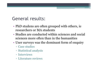 General results:
• PhD studens are often grouped with others, ie
  researchers or MA students
• Studies are conducted within sciences and social
  sciences more often than in the humanities
• User surveys was the dominant form of enquiry
 ▫   Case studies
 ▫   Statistical analysis
 ▫   Interviews
 ▫   Literature reviews
 