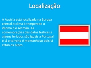 LocalizaçãoA Áustria é A Áustria está localizada na Europa central o clima é temperado o idioma é o Alemão. As comemorações das datas festivas e alguns feriados são iguais a Portugal e lá o terreno é montanhoso pois lá estão os Alpes.
