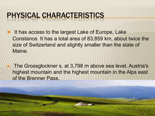 PHYSICAL CHARACTERISTICS

 It has access to the largest Lake of Europe, Lake
    Constance. It has a total area of 83,859 km, about twice the
    size of Switzerland and slightly smaller than the state of
    Maine.

   The Grossglockner s, at 3,798 m above sea level, Austria's
    highest mountain and the highest mountain in the Alps east
    of the Brenner Pass.
 