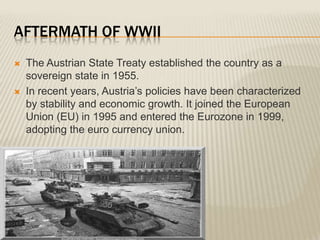 AFTERMATH OF WWII
   The Austrian State Treaty established the country as a
    sovereign state in 1955.
   In recent years, Austria’s policies have been characterized
    by stability and economic growth. It joined the European
    Union (EU) in 1995 and entered the Eurozone in 1999,
    adopting the euro currency union.
 