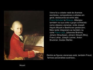 Viena foi a cidade natal de diversos
           escritores, compositores e artistas em
           geral, destacando-se entre eles
           Franz Schubert e Strauss. Albergou
           também na sua corte o grupo conhecido
           como clássico vienense, onde Joseph
           Haydn,Mozart e Beethoven pertencem.
           Mais tarde integraram-se também na
           corte Franz Liszt, Johannes Brahms,
           Johann Strauß(pai), Johann Strauß (filho),
           Franz Lehar, Joseph Lanner, Anton
           Bruckner, Gustav Mahler.




         Dentre as figuras vienenses está, também Freud,
         famoso psicanalista austríaco..


Mozart
 