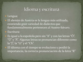  Lengua:
El alemán de Austria es la lengua más utilizada,
existiendo gran variedad de dialectos que
fundamentalmente pertenecen al Austro-bávaro.
Escritura:
Es igual a la espoñola pero sin “ñ” y con las letras “Ö”,
“Ü” y “Ä”. Algunas letras se pronuncian diferente como
la “J”, la “Ll” y el “Ch”.
El idioma con el tiempo se evoluciono y perdió la
importancia, la correcta pronunciación de la letra “R”