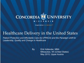 Healthcare Delivery in the United States
Patient Protection and Affordable Care Act (PPACA) and the Paradigm shift for
Leadership, Quality and Change in Healthcare
By: Erik Hollander, MBA
Milwaukee, WI (United States)
May 2015, Upper Austria
 
