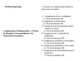 Perfil del Egresado. 1. El/la joven o adolescente finaliza la
educación secundaria.
Competencias Fundamentales y Niveles
de Dominio Correspondientes a la
Educación Secundaria.
1. Competencia ética y ciudadanía.
1.1 Nivel de dominio III.
2.Competencia comunicativa.
2.1 Nivel de dominio III.
3. Competencia de pensamiento lógico,
creativo y crítico.
3.1 Nivel de dominio III.
4. Competencia de resolución de
problemas.
4.1 Nivel de dominio III.
5. Competencia científica y tecnológica.
5.1 Nivel de dominio III.
6. Competencia ambiental y de la salud.
6.1 Nivel de dominio III.
7. Competencia de desarrollo personal y
espiritual.
7.1 Nivel de dominio III.
 