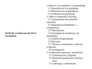 Perfil del y la Docente del Nivel
Secundario
1.Sobre el o la estudiante y su aprendizaje.
1.1 Desarrollo del o la estudiante.
1.2 Diferencias en el aprendizaje.
1.3 Ambientes de aprendizaje.
2. Sobre el contenido Curricular.
2.1 Conocimiento del contenido
curricular.
2.2 Desarrollo de habilidades y
competencias.
2.3 Planificación.
2.4 Estrategias de enseñanza y de
aprendizaje.
2.5 Gestión de aprendizaje.
2.6 Recursos.
2.7 Técnicas, instrumentos y tipos de
evolución.
2.8 Investigación.
3. Compromiso personal y profesional.
3.1 Comunicación y lenguaje.
3.2 Desarrollo profesional y practica
ética.
3.3 Liderazgo y colaboración.
 