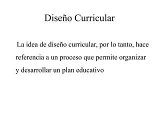 Diseño Curricular
La idea de diseño curricular, por lo tanto, hace
referencia a un proceso que permite organizar
y desarrollar un plan educativo
 