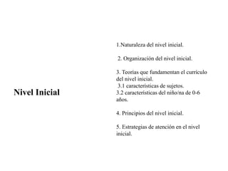 Nivel Inicial
1.Naturaleza del nivel inicial.
2. Organización del nivel inicial.
3. Teorías que fundamentan el currículo
del nivel inicial.
3.1 características de sujetos.
3.2 características del niño/na de 0-6
años.
4. Principios del nivel inicial.
5. Estrategias de atención en el nivel
inicial.
 
