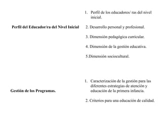 Perfil del Educador/ra del Nivel Inicial
1. Perfil de los educadores/ ras del nivel
inicial.
2. Desarrollo personal y profesional.
3. Dimensión pedagógica curricular.
4. Dimensión de la gestión educativa.
5.Dimensión sociocultural.
Gestión de los Programas.
1. Caracterización de la gestión para las
diferentes estrategias de atención y
educación de la primera infancia.
2. Criterios para una educación de calidad.
 