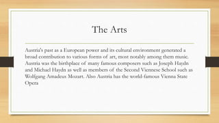 The Arts
Austria's past as a European power and its cultural environment generated a
broad contribution to various forms of art, most notably among them music.
Austria was the birthplace of many famous composers such as Joseph Haydn
and Michael Haydn as well as members of the Second Viennese School such as
Wolfgang Amadeus Mozart. Also Austria has the world-famous Vienna State
Opera
 