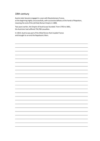 19th century
Austria later became engaged in a war with Revolutionary France,
at the beginning highly unsuccessfully, with successive defeats at the hands of Napoleon,
meaning the end of the old Holy Roman Empire in 1806.
Two years earlier, the Empire of Austria was founded. From 1792 to 1801,
the Austrians had suffered 754,700 casualties.
In 1814, Austria was part of the Allied forces that invaded France
and brought to an end the Napoleonic Wars.
_______________________________________________________________________________
_______________________________________________________________________________
_______________________________________________________________________________
_______________________________________________________________________________
_______________________________________________________________________________
_______________________________________________________________________________
_______________________________________________________________________________
_______________________________________________________________________________
_______________________________________________________________________________
_______________________________________________________________________________
_______________________________________________________________________________
_______________________________________________________________________________
_______________________________________________________________________________
_______________________________________________________________________________
_______________________________________________________________________________
_______________________________________________________________________________
_______________________________________________________________________________
_______________________________________________________________________________
_______________________________________________________________________________
_______________________________________________________________________________
_______________________________________________________________________________
_______________________________________________________________________________
_______________________________________________________________________________
 