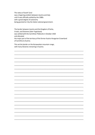 The status of South Tyrol
was a lingering problem between Austria and Italy
until it was officially settled by the 1980s
with a great degree of autonomy
being granted to it by the Italian national government.
The border between Austria and the Kingdom of Serbs,
Croats, and Slovenes (later Yugoslavia)
was settled with the Carinthian Plebiscite in October 1920
and allocated
the major part of the territory of the former Austro-Hungarian Crownland
of Carinthia to Austria.
This set the border on the Karawanken mountain range,
with many Slovenes remaining in Austria.
_______________________________________________________________________________
_______________________________________________________________________________
_______________________________________________________________________________
_______________________________________________________________________________
_______________________________________________________________________________
_______________________________________________________________________________
_______________________________________________________________________________
_______________________________________________________________________________
_______________________________________________________________________________
_______________________________________________________________________________
_______________________________________________________________________________
_______________________________________________________________________________
_______________________________________________________________________________
_______________________________________________________________________________
_______________________________________________________________________________
_______________________________________________________________________________
_______________________________________________________________________________
_______________________________________________________________________________
_______________________________________________________________________________
_______________________________________________________________________________
 