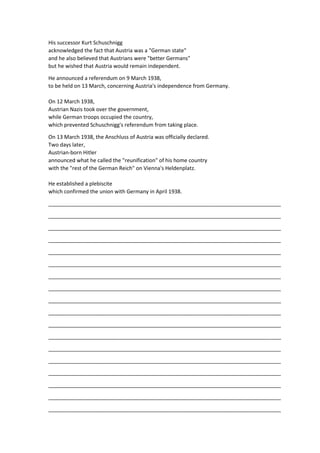 His successor Kurt Schuschnigg
acknowledged the fact that Austria was a "German state"
and he also believed that Austrians were "better Germans"
but he wished that Austria would remain independent.
He announced a referendum on 9 March 1938,
to be held on 13 March, concerning Austria's independence from Germany.
On 12 March 1938,
Austrian Nazis took over the government,
while German troops occupied the country,
which prevented Schuschnigg's referendum from taking place.
On 13 March 1938, the Anschluss of Austria was officially declared.
Two days later,
Austrian-born Hitler
announced what he called the "reunification" of his home country
with the "rest of the German Reich" on Vienna's Heldenplatz.
He established a plebiscite
which confirmed the union with Germany in April 1938.
_______________________________________________________________________________
_______________________________________________________________________________
_______________________________________________________________________________
_______________________________________________________________________________
_______________________________________________________________________________
_______________________________________________________________________________
_______________________________________________________________________________
_______________________________________________________________________________
_______________________________________________________________________________
_______________________________________________________________________________
_______________________________________________________________________________
_______________________________________________________________________________
_______________________________________________________________________________
_______________________________________________________________________________
_______________________________________________________________________________
_______________________________________________________________________________
_______________________________________________________________________________
_______________________________________________________________________________
 