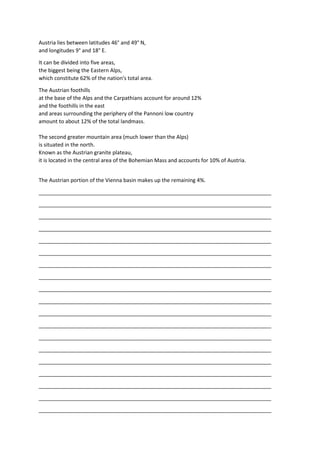 Austria lies between latitudes 46° and 49° N,
and longitudes 9° and 18° E.
It can be divided into five areas,
the biggest being the Eastern Alps,
which constitute 62% of the nation's total area.
The Austrian foothills
at the base of the Alps and the Carpathians account for around 12%
and the foothills in the east
and areas surrounding the periphery of the Pannoni low country
amount to about 12% of the total landmass.
The second greater mountain area (much lower than the Alps)
is situated in the north.
Known as the Austrian granite plateau,
it is located in the central area of the Bohemian Mass and accounts for 10% of Austria.
The Austrian portion of the Vienna basin makes up the remaining 4%.
_______________________________________________________________________________
_______________________________________________________________________________
_______________________________________________________________________________
_______________________________________________________________________________
_______________________________________________________________________________
_______________________________________________________________________________
_______________________________________________________________________________
_______________________________________________________________________________
_______________________________________________________________________________
_______________________________________________________________________________
_______________________________________________________________________________
_______________________________________________________________________________
_______________________________________________________________________________
_______________________________________________________________________________
_______________________________________________________________________________
_______________________________________________________________________________
_______________________________________________________________________________
_______________________________________________________________________________
_______________________________________________________________________________
 