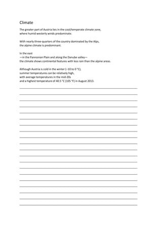 Climate
The greater part of Austria lies in the cool/temperate climate zone,
where humid westerly winds predominate.
With nearly three-quarters of the country dominated by the Alps,
the alpine climate is predominant.
In the east
—in the Pannonian Plain and along the Danube valley—
the climate shows continental features with less rain than the alpine areas.
Although Austria is cold in the winter (−10 to 0 °C),
summer temperatures can be relatively high,
with average temperatures in the mid-20s
and a highest temperature of 40.5 °C (105 °F) in August 2013.
_______________________________________________________________________________
_______________________________________________________________________________
_______________________________________________________________________________
_______________________________________________________________________________
_______________________________________________________________________________
_______________________________________________________________________________
_______________________________________________________________________________
_______________________________________________________________________________
_______________________________________________________________________________
_______________________________________________________________________________
_______________________________________________________________________________
_______________________________________________________________________________
_______________________________________________________________________________
_______________________________________________________________________________
_______________________________________________________________________________
_______________________________________________________________________________
_______________________________________________________________________________
_______________________________________________________________________________
_______________________________________________________________________________
_______________________________________________________________________________
 