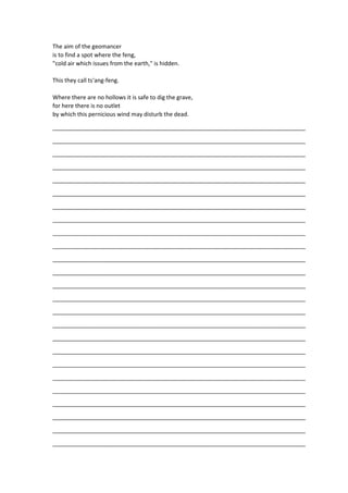 The aim of the geomancer
is to find a spot where the feng,
"cold air which issues from the earth," is hidden.
This they call ts‘ang-feng.
Where there are no hollows it is safe to dig the grave,
for here there is no outlet
by which this pernicious wind may disturb the dead.
_______________________________________________________________________________
_______________________________________________________________________________
_______________________________________________________________________________
_______________________________________________________________________________
_______________________________________________________________________________
_______________________________________________________________________________
_______________________________________________________________________________
_______________________________________________________________________________
_______________________________________________________________________________
_______________________________________________________________________________
_______________________________________________________________________________
_______________________________________________________________________________
_______________________________________________________________________________
_______________________________________________________________________________
_______________________________________________________________________________
_______________________________________________________________________________
_______________________________________________________________________________
_______________________________________________________________________________
_______________________________________________________________________________
_______________________________________________________________________________
_______________________________________________________________________________
_______________________________________________________________________________
_______________________________________________________________________________
_______________________________________________________________________________
_______________________________________________________________________________
 