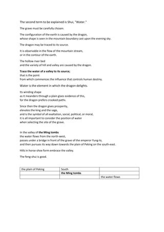The second term to be explained is Shui, "Water."
The grave must be carefully chosen.
The configuration of the earth is caused by the dragon,
whose shape is seen in the mountain boundary cast upon the evening sky.
The dragon may be traced to its source.
It is observable in the flow of the mountain stream,
or in the contour of the earth.
The hollow river bed
and the variety of hill and valley are caused by the dragon.
Trace the water of a valley to its source;
that is the point
from which commences the influence that controls human destiny.
Water is the element in which the dragon delights.
Its winding shape
as it meanders through a plain gives evidence of this,
for the dragon prefers crooked paths.
Since then the dragon gives prosperity,
elevates the king and the sage,
and is the symbol of all exaltation, social, political, or moral,
it is all important to consider the position of water
when selecting the site of the grave.
In the valley of the Ming tombs
the water flows from the north-west,
passes under a bridge in front of the grave of the emperor Yung-lo,
and then pursues its way down towards the plain of Peking on the south-east.
Hills in horse-shoe form embrace the valley.
The feng-shui is good.
the plain of Peking South
the Ming tombs
the water flows
 