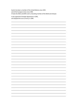 Austria has been a member of the United Nations since 1955
and of the European Union since 1995.
It hosts the OSCE and OPEC and is a founding member of the OECD and Interpol.
It also signed the Schengen Agreement in 1995,
and adopted the euro currency in 1999.
_______________________________________________________________________________
_______________________________________________________________________________
_______________________________________________________________________________
_______________________________________________________________________________
_______________________________________________________________________________
_______________________________________________________________________________
_______________________________________________________________________________
_______________________________________________________________________________
_______________________________________________________________________________
_______________________________________________________________________________
_______________________________________________________________________________
_______________________________________________________________________________
_______________________________________________________________________________
_______________________________________________________________________________
_______________________________________________________________________________
_______________________________________________________________________________
_______________________________________________________________________________
_______________________________________________________________________________
_______________________________________________________________________________
_______________________________________________________________________________
_______________________________________________________________________________
_______________________________________________________________________________
_______________________________________________________________________________
_______________________________________________________________________________
_______________________________________________________________________________
_______________________________________________________________________________
_______________________________________________________________________________
 