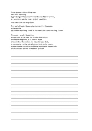 These deceivers of their fellow-men
who make their living
by practising on the superstitious tendencies of t their patrons,
are sometimes wanting in care for their reputation.
They often carry the thing too far.
They are held up to ridicule not uncommonly by the people,
and especially
because the word feng, "wind," is also identical in sound with feng, "lunatic."
The country people ridicule them
as they stand on the grave site to make observations,
or creep on the ground, or sit on their thighs,
or superintend the erection of a mound of grass clods,
or come out at evening with a lanthorn to set on the mount,
as an assistance to them in considering at a distance the desirable
or unfavourable features of the site in question.
_______________________________________________________________________________
_______________________________________________________________________________
_______________________________________________________________________________
_______________________________________________________________________________
_______________________________________________________________________________
_______________________________________________________________________________
_______________________________________________________________________________
_______________________________________________________________________________
_______________________________________________________________________________
_______________________________________________________________________________
_______________________________________________________________________________
_______________________________________________________________________________
_______________________________________________________________________________
_______________________________________________________________________________
_______________________________________________________________________________
_______________________________________________________________________________
_______________________________________________________________________________
_______________________________________________________________________________
_______________________________________________________________________________
 
