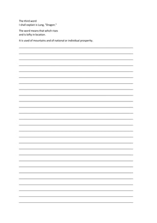 The third word
I shall explain is Lung, "Dragon."
The word means that which rises
and is lofty in location.
It is used of mountains and of national or individual prosperity.
_______________________________________________________________________________
_______________________________________________________________________________
_______________________________________________________________________________
_______________________________________________________________________________
_______________________________________________________________________________
_______________________________________________________________________________
_______________________________________________________________________________
_______________________________________________________________________________
_______________________________________________________________________________
_______________________________________________________________________________
_______________________________________________________________________________
_______________________________________________________________________________
_______________________________________________________________________________
_______________________________________________________________________________
_______________________________________________________________________________
_______________________________________________________________________________
_______________________________________________________________________________
_______________________________________________________________________________
_______________________________________________________________________________
_______________________________________________________________________________
_______________________________________________________________________________
_______________________________________________________________________________
_______________________________________________________________________________
_______________________________________________________________________________
_______________________________________________________________________________
_______________________________________________________________________________
_______________________________________________________________________________
 
