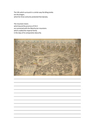 The hills which surround in a similar way the Ming tombs
are the dragon,
which for three centuries protected that dynasty.
The mountain chains
which bound the province of Chi-li
are connected with the Manchurian mountains
which cradled the imperial family
in the days of its comparative obscurity.
_______________________________________________________________________________
_______________________________________________________________________________
_______________________________________________________________________________
_______________________________________________________________________________
_______________________________________________________________________________
_______________________________________________________________________________
_______________________________________________________________________________
_______________________________________________________________________________
_______________________________________________________________________________
_______________________________________________________________________________
_______________________________________________________________________________
_______________________________________________________________________________
 