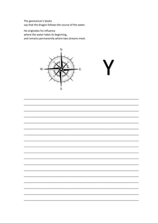 The geomancer's books
say that the dragon follows the course of the water.
He originates his influence
where the water takes its beginning,
and remains permanently where two streams meet.
_______________________________________________________________________________
_______________________________________________________________________________
_______________________________________________________________________________
_______________________________________________________________________________
_______________________________________________________________________________
_______________________________________________________________________________
_______________________________________________________________________________
_______________________________________________________________________________
_______________________________________________________________________________
_______________________________________________________________________________
_______________________________________________________________________________
_______________________________________________________________________________
_______________________________________________________________________________
_______________________________________________________________________________
_______________________________________________________________________________
_______________________________________________________________________________
_______________________________________________________________________________
_______________________________________________________________________________
Y
 