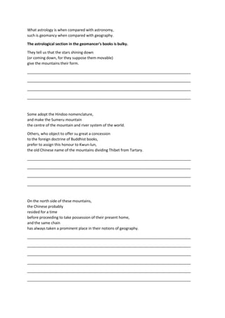 What astrology is when compared with astronomy,
such is geomancy when compared with geography.
The astrological section in the geomancer's books is bulky.
They tell us that the stars shining down
(or coming down, for they suppose them movable)
give the mountains their form.
_______________________________________________________________________________
_______________________________________________________________________________
_______________________________________________________________________________
_______________________________________________________________________________
Some adopt the Hindoo nomenclature,
and make the Sumeru mountain
the centre of the mountain and river system of the world.
Others, who object to offer su great a concession
to the foreign doctrine of Buddhist books,
prefer to assign this honour to Kwun-lun,
the old Chinese name of the mountains dividing Thibet from Tartary.
_______________________________________________________________________________
_______________________________________________________________________________
_______________________________________________________________________________
_______________________________________________________________________________
On the north side of these mountains,
the Chinese probably
resided for a time
before proceeding to take possession of their present home,
and the same chain
has always taken a prominent place in their notions of geography.
_______________________________________________________________________________
_______________________________________________________________________________
_______________________________________________________________________________
_______________________________________________________________________________
_______________________________________________________________________________
_______________________________________________________________________________
 
