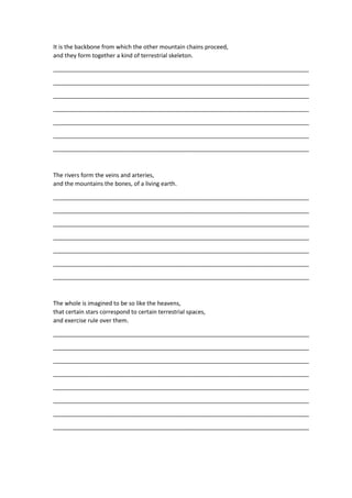 It is the backbone from which the other mountain chains proceed,
and they form together a kind of terrestrial skeleton.
_______________________________________________________________________________
_______________________________________________________________________________
_______________________________________________________________________________
_______________________________________________________________________________
_______________________________________________________________________________
_______________________________________________________________________________
_______________________________________________________________________________
The rivers form the veins and arteries,
and the mountains the bones, of a living earth.
_______________________________________________________________________________
_______________________________________________________________________________
_______________________________________________________________________________
_______________________________________________________________________________
_______________________________________________________________________________
_______________________________________________________________________________
_______________________________________________________________________________
The whole is imagined to be so like the heavens,
that certain stars correspond to certain terrestrial spaces,
and exercise rule over them.
_______________________________________________________________________________
_______________________________________________________________________________
_______________________________________________________________________________
_______________________________________________________________________________
_______________________________________________________________________________
_______________________________________________________________________________
_______________________________________________________________________________
_______________________________________________________________________________
 