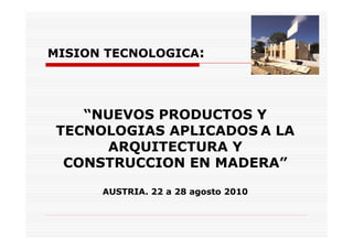 MISION TECNOLOGICA:




    “NUEVOS PRODUCTOS Y
 TECNOLOGIAS APLICADOS A LA
      ARQUITECTURA Y
  CONSTRUCCION EN MADERA”

      AUSTRIA. 22 a 28 agosto 2010
 