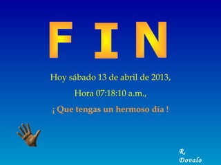 Hoy sábado 13 de abril de 2013,
      Hora 07:18:10 a.m.,
¡ Que tengas un hermoso día !



                                  R.
                                  Dovalo
 