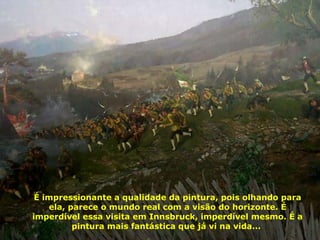 É impressionante a qualidade da pintura, pois olhando para ela, parece o mundo real com a visão do horizonte. É imperdível essa visita em Innsbruck, imperdível mesmo. É a pintura mais fantástica que já vi na vida...  