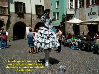 A bela garota na rua, faz um gracejo, quando você deposita alguma moeda ali na caixinha....  