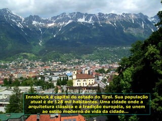 Innsbruck é capital do estado do Tirol. Sua população atual é de 128 mil habitantes. Uma cidade onde a arquitetura clássica e a tradição européia, se unem ao estilo moderno de vida da cidade...  