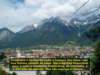 Innsbruck é conhecida como o Tesouro dos Alpes, com sua famosa estação de esqui. Um programa imperdível aqui, é subir a montanha Klettersteig,   de trenzinho, a 2.334 mts. de altitude. Mas não esqueça o casaco...  