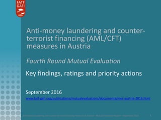 Anti-money laundering and counter-terrorist financing measures in Austria – Mutual Evaluation Report – September 2016 1
Anti-money laundering and counter-
terrorist financing (AML/CFT)
measures in Austria
Fourth Round Mutual Evaluation
Key findings, ratings and priority actions
September 2016
www.fatf-gafi.org/publications/mutualevaluations/documents/mer-austria-2016.html
 