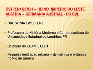 ÖST (ER) REICH – REINO IMPÉRIO DO LESTE
AUSTRIA – GERMANIA AUSTRAL - DO SUL

   Dra. SYLVIA EWEL LENZ

   Professora de História Moderna e Contemporânea da
    Universidade Estadual de Londrina, PR

   Colabora do LABIMI , UERJ

   Pesquisa imigração urbana – germânica e britãnica
    no Rio de Janeiro
 