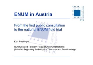 From the first public consultation
to the national ENUM field trial
Kurt Reichinger
Rundfunk und Telekom Regulierungs-GmbH (RTR)
(Austrian Regulatory Authority for Telecoms and Broadcasting)
ENUM in Austria
 