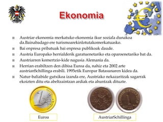    Austriar ekonomia merkatuko ekonomia ikur soziala dunakoa
    da.Bainabadago ere turismoarekinlotutakomerkatuasko.
   Bai enpresa pribatuak bai enpresa publikoak daude.
   Austria Europako herrialderik garatuenetariko eta oparoenetariko bat da.
   Austriarren komertzio-kide nagusia Alemania da.
   Herrian erabiltzen den dibisa Euroa da, nahiz eta 2002 arte
    austrianSchillinga erabili. 1995etik Europar Batasunaren kidea da.
   Natur-baliabide gutxikoa izanda ere, Austriako nekazaritzak sagarrak
    ekoizten ditu eta abeltzaintzan ardiak eta ahuntzak dituzte.




              Euroa                           AustriarSchillinga
 