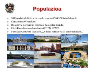    2008-kodatuekdiotenezbiztanleriatotala8.334.325biztanlekoa da.
   Dentzitatea: 97biz/km².
   Biztanleria normalean ibaietako haranetan bizi da.
   Hiririkhandienarendentsitatea48°12′N 16°21′E
   Hririkpopulatuena Viena da ,2,3 milio pertsonetako biztanleriabaitu.
 
