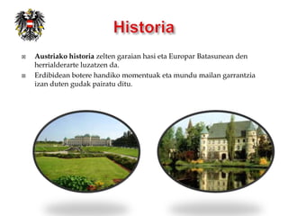    Austriako historia zelten garaian hasi eta Europar Batasunean den
    herrialderarte luzatzen da.
   Erdibidean botere handiko momentuak eta mundu mailan garrantzia
    izan duten gudak pairatu ditu.
 