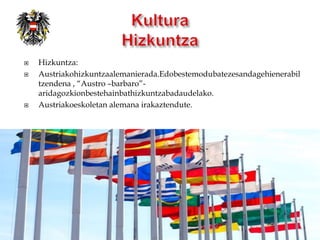    Hizkuntza:
   Austriakohizkuntzaalemanierada.Edobestemodubatezesandagehienerabil
    tzendena , “Austro –barbaro”-
    aridagozkionbestehainbathizkuntzabadaudelako.
   Austriakoeskoletan alemana irakaztendute.
 