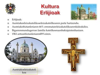    Erlijioak:
   Austriakoeleizakatolikoaeleizakatolikoaren parte hartzendu.
   Austriakobiztanleriaren 66% erromatareleizakatolikoarenkideakdira.
   Bigarrenmundugerran familia katolikoenzenbakiajaistenhasizen.
   1961.urteanbiztanleriaren89%ziren.




    Austriakoeleizakatoli
            koa
 