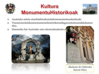    Austriako artista etaarkitektoakutzitakomonumentuaskodaude.
   Vianarenerdialdeanmonumentuhistoirikoetatikgarrantzitzuenakkokatzen
    dira.
   Haietariko bat Austriako arte ederrenakademia da.




                                                  Akademie der bildenden
                                                      Künste Wien
 