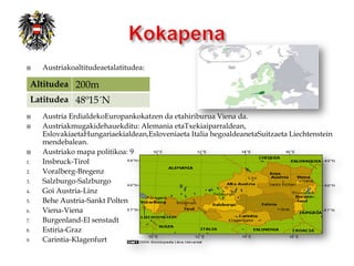     Austriakoaltitudeaetalatitudea:

 Altitudea 200m
 Latitudea 48º15´N
    Austria ErdialdekoEuropankokatzen da etahiriburua Viena da.
    Austriakmugakidehauekditu: Alemania etaTxekiaiparraldean,
     EslovakiaetaHungariaekialdean,Esloveniaeta Italia hegoaldeanetaSuitzaeta Liechtenstein
     mendebalean.
    Austriako mapa politikoa: 9
1.   Insbruck-Tirol
2.   Voralberg-Bregenz
3.   Salzburgo-Salzburgo
4.   Goi Austria-Linz
5.   Behe Austria-Sankt Polten
6.   Viena-Viena
7.   Burgenland-El senstadt
8.   Estiria-Graz
9.   Carintia-Klagenfurt
 